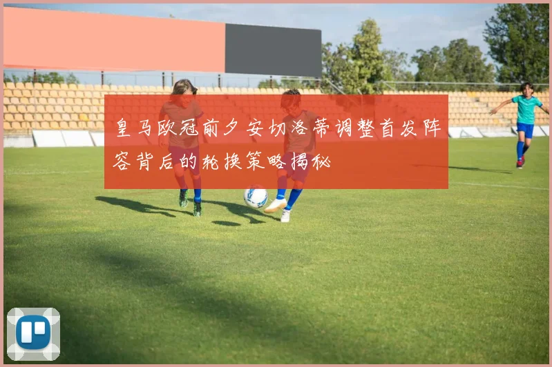 皇马欧冠前夕安切洛蒂调整首发阵容背后的轮换策略揭秘