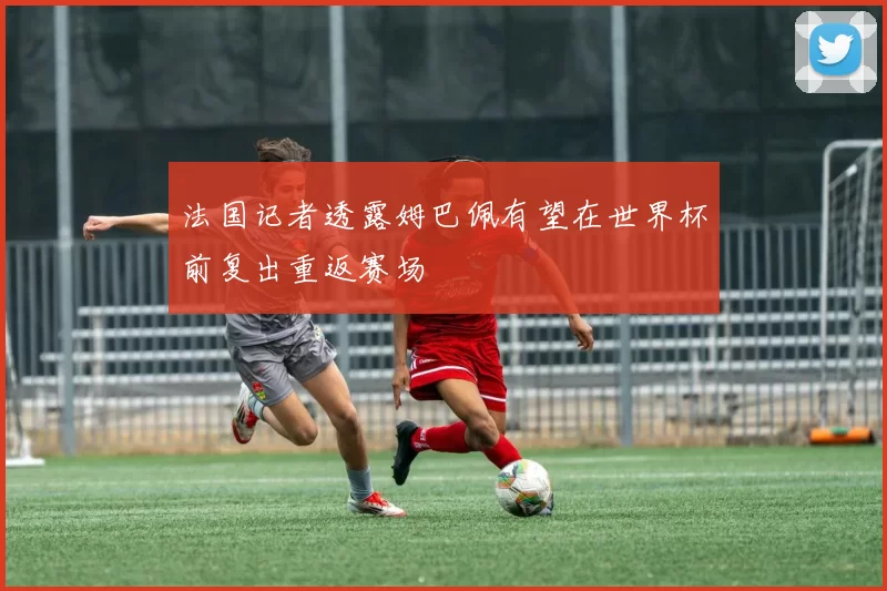 法国记者透露姆巴佩有望在世界杯前复出重返赛场