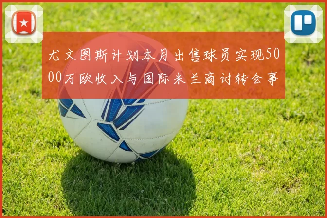 尤文图斯计划本月出售球员实现5000万欧收入与国际米兰商讨转会事宜
