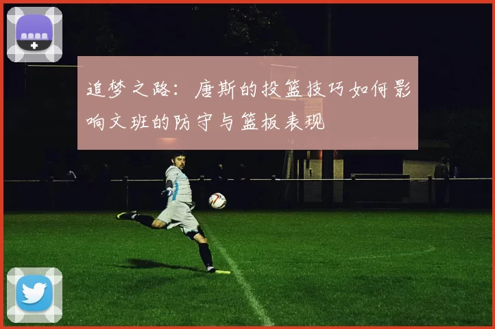 追梦之路：唐斯的投篮技巧如何影响文班的防守与篮板表现