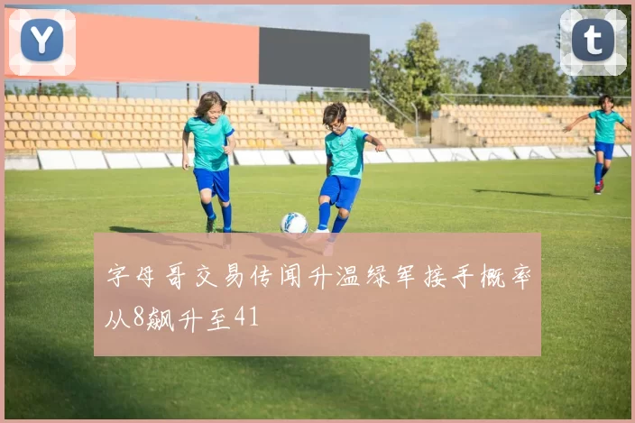 字母哥交易传闻升温绿军接手概率从8飙升至41