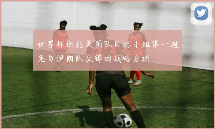 世界杯巡礼美国队目标小组第一避免与伊朗队交锋的战略分析