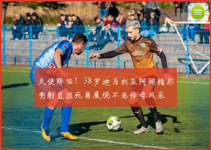 天使降临！38岁迪马利亚阿超精彩兜射直挂死角展现不老传奇风采