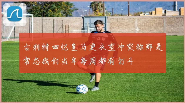 古利特回忆皇马更衣室冲突称那是常态我们当年每周都有打斗