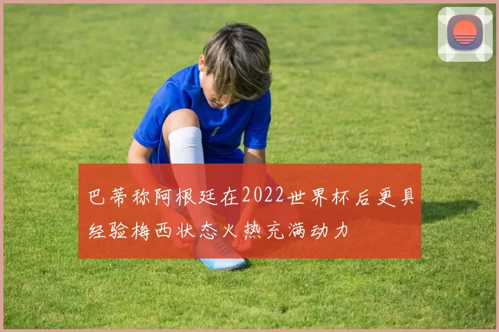 巴蒂称阿根廷在2022世界杯后更具经验梅西状态火热充满动力