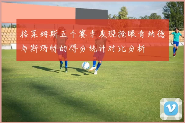 格莱姆斯五个赛季表现抢眼肯纳德与斯玛特的得分统计对比分析