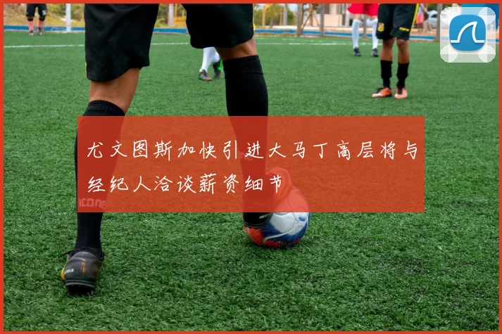 尤文图斯加快引进大马丁高层将与经纪人洽谈薪资细节