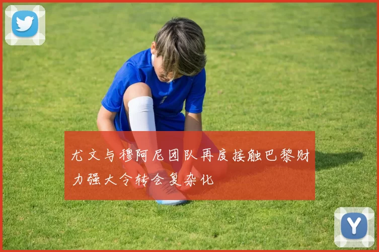 尤文与穆阿尼团队再度接触巴黎财力强大令转会复杂化