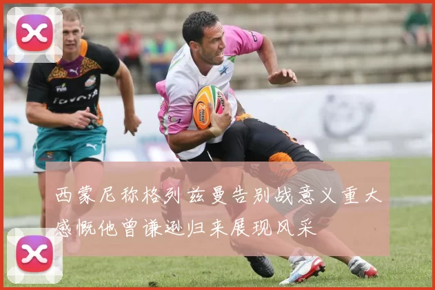 西蒙尼称格列兹曼告别战意义重大感慨他曾谦逊归来展现风采