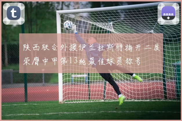 陕西联合外援伊兰杜斯特梅开二度荣膺中甲第13轮最佳球员称号