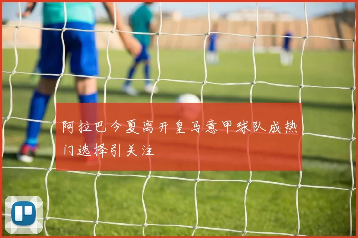 阿拉巴今夏离开皇马意甲球队成热门选择引关注