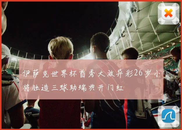 伊萨克世界杯首秀大放异彩26岁小将独造三球助瑞典开门红