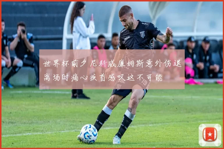 世界杯前夕尼科威廉姆斯意外伤退离场时痛心疾首感叹这不可能