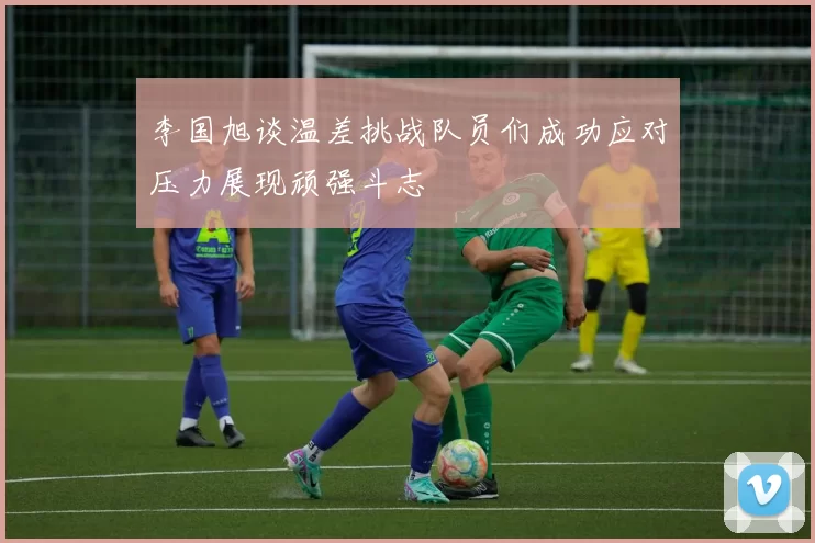 李国旭谈温差挑战队员们成功应对压力展现顽强斗志