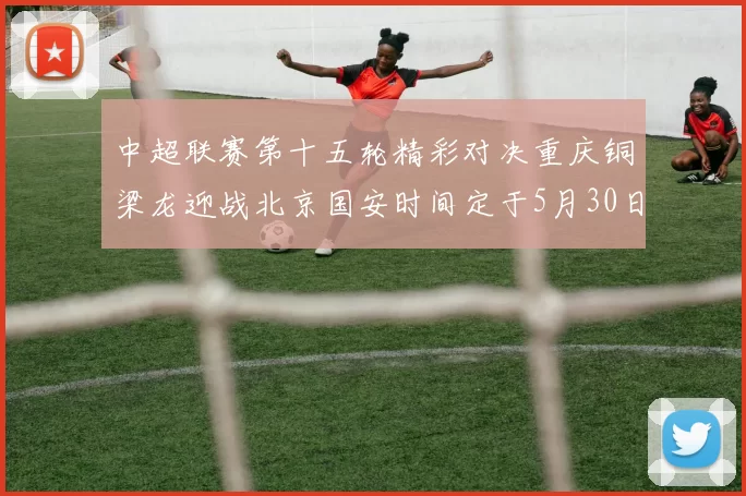 中超联赛第十五轮精彩对决重庆铜梁龙迎战北京国安时间定于5月30日20点
