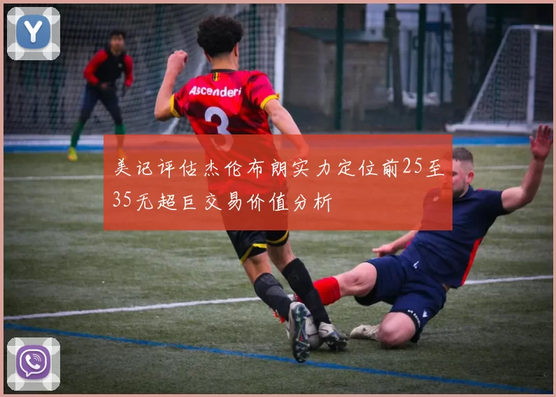 美记评估杰伦布朗实力定位前25至35无超巨交易价值分析