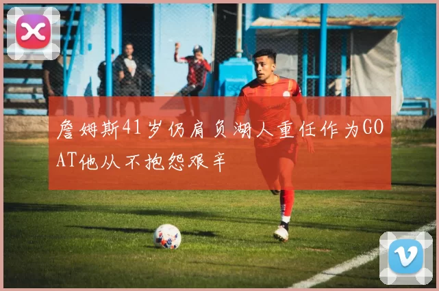 詹姆斯41岁仍肩负湖人重任作为GOAT他从不抱怨艰辛