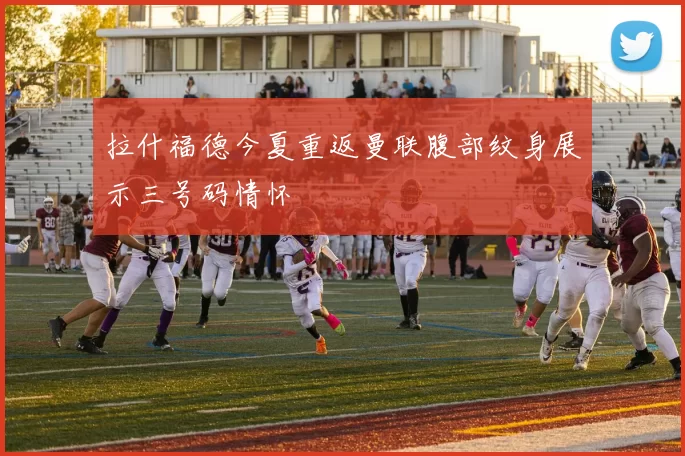 拉什福德今夏重返曼联腹部纹身展示三号码情怀