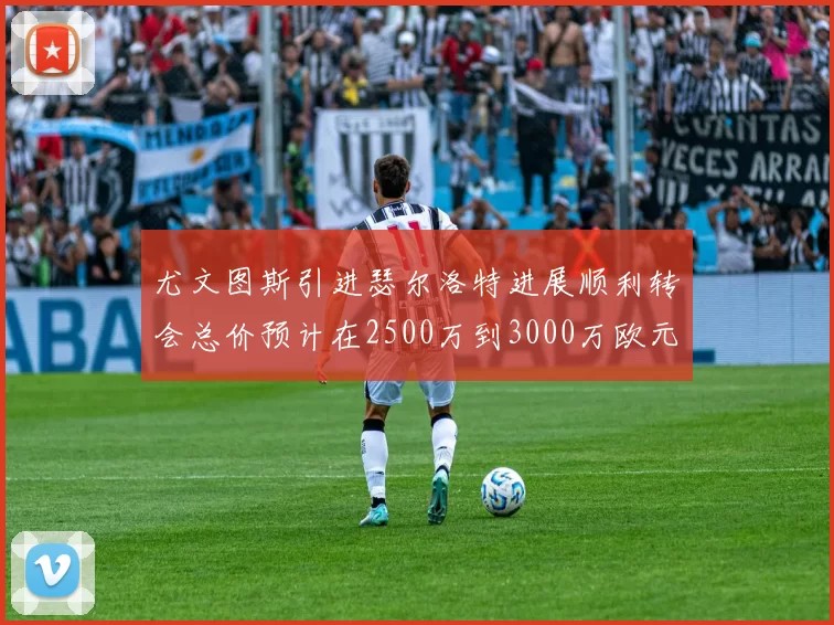 尤文图斯引进瑟尔洛特进展顺利转会总价预计在2500万到3000万欧元之间