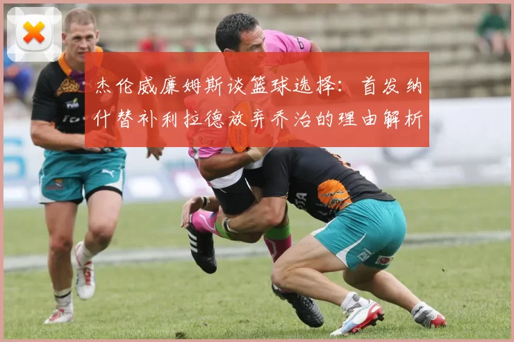 杰伦威廉姆斯谈篮球选择：首发纳什替补利拉德放弃乔治的理由解析